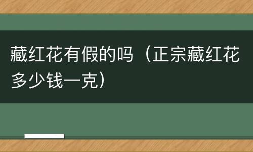 藏红花有假的吗（正宗藏红花多少钱一克）