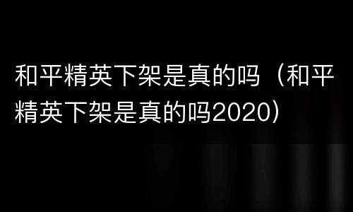 和平精英下架是真的吗（和平精英下架是真的吗2020）