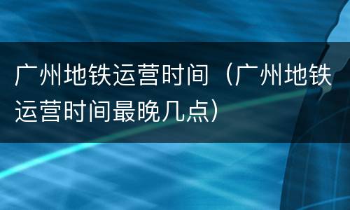 广州地铁运营时间（广州地铁运营时间最晚几点）