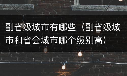 副省级城市有哪些（副省级城市和省会城市哪个级别高）