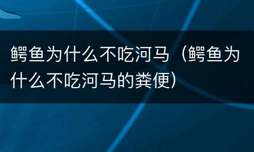 鳄鱼为什么不吃河马（鳄鱼为什么不吃河马的粪便）