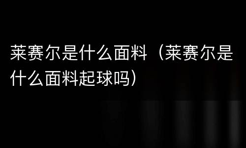 莱赛尔是什么面料（莱赛尔是什么面料起球吗）