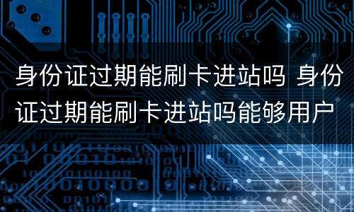 身份证过期能刷卡进站吗 身份证过期能刷卡进站吗能够用户口本0进站么
