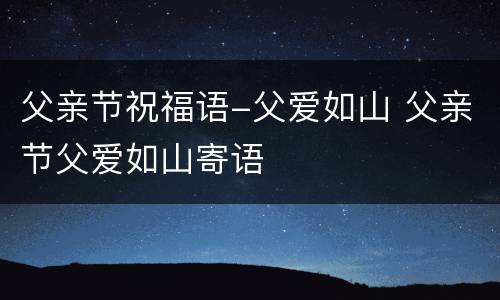 父亲节祝福语-父爱如山 父亲节父爱如山寄语