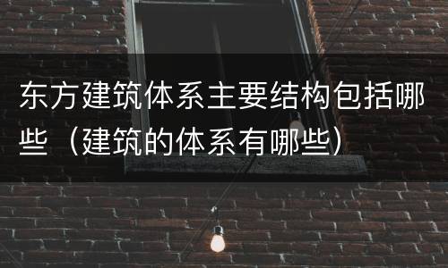 东方建筑体系主要结构包括哪些（建筑的体系有哪些）