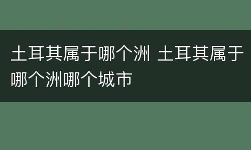 土耳其属于哪个洲 土耳其属于哪个洲哪个城市