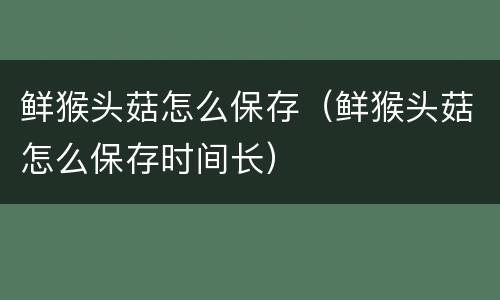 鲜猴头菇怎么保存（鲜猴头菇怎么保存时间长）