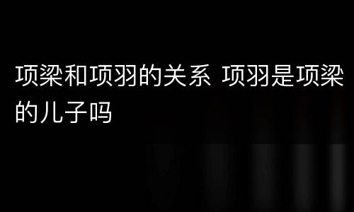 项梁和项羽的关系 项羽是项梁的儿子吗