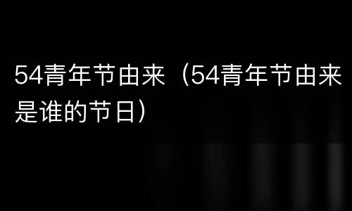 54青年节由来（54青年节由来是谁的节日）