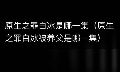 原生之罪白冰是哪一集（原生之罪白冰被养父是哪一集）
