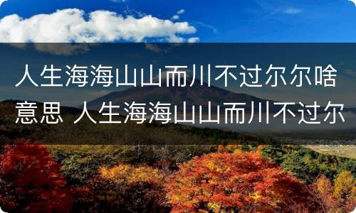 人生海海山山而川不过尔尔啥意思 人生海海山山而川不过尔尔什么意思是分手的意思吗?