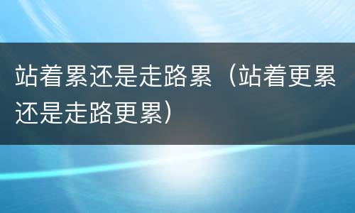 站着累还是走路累（站着更累还是走路更累）