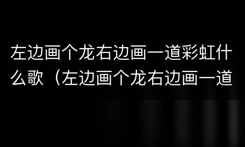 左边画个龙右边画一道彩虹什么歌（左边画个龙右边画一道彩虹什么歌名）