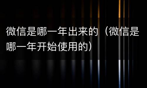 微信是哪一年出来的（微信是哪一年开始使用的）