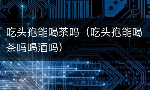 吃头孢能喝茶吗（吃头孢能喝茶吗喝酒吗）