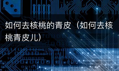 如何去核桃的青皮（如何去核桃青皮儿）