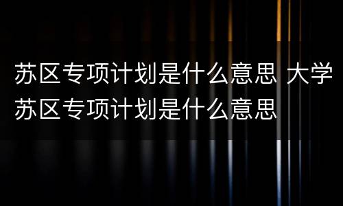 苏区专项计划是什么意思 大学苏区专项计划是什么意思