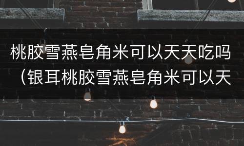 桃胶雪燕皂角米可以天天吃吗（银耳桃胶雪燕皂角米可以天天吃吗）