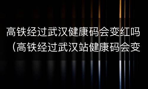 高铁经过武汉健康码会变红吗（高铁经过武汉站健康码会变色吗）