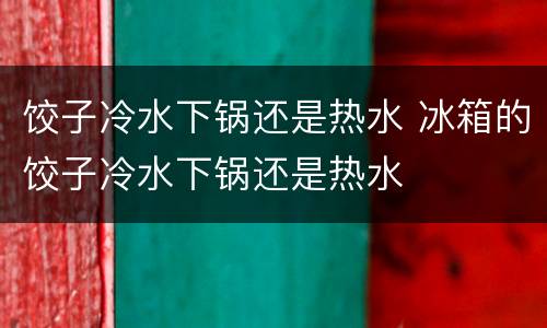 饺子冷水下锅还是热水 冰箱的饺子冷水下锅还是热水