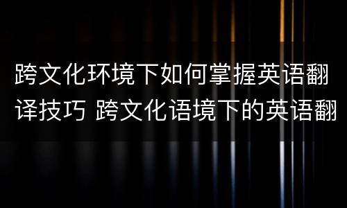 跨文化环境下如何掌握英语翻译技巧 跨文化语境下的英语翻译