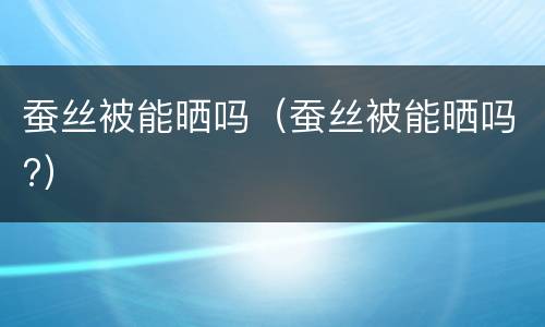 蚕丝被能晒吗（蚕丝被能晒吗?）