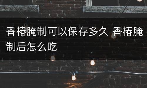 香椿腌制可以保存多久 香椿腌制后怎么吃