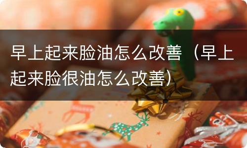 早上起来脸油怎么改善（早上起来脸很油怎么改善）