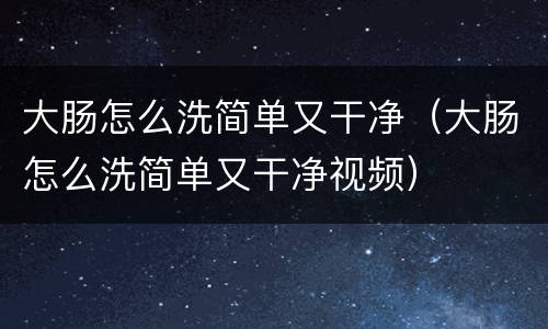 大肠怎么洗简单又干净（大肠怎么洗简单又干净视频）