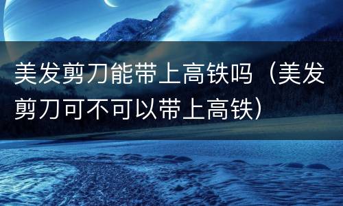 美发剪刀能带上高铁吗（美发剪刀可不可以带上高铁）