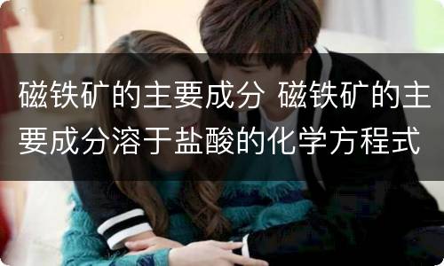 磁铁矿的主要成分 磁铁矿的主要成分溶于盐酸的化学方程式