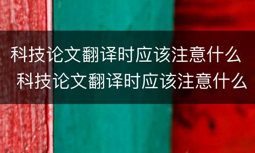 科技论文翻译时应该注意什么 科技论文翻译时应该注意什么事项