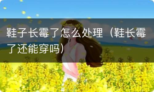 鞋子长霉了怎么处理（鞋长霉了还能穿吗）
