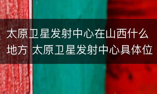 太原卫星发射中心在山西什么地方 太原卫星发射中心具体位置