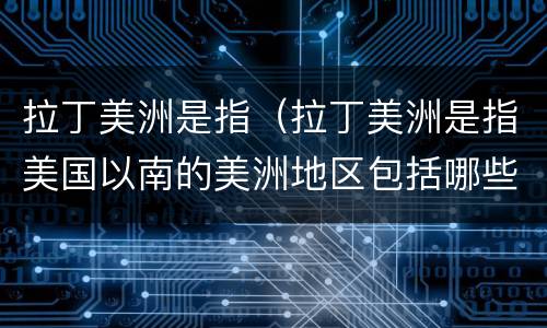 拉丁美洲是指（拉丁美洲是指美国以南的美洲地区包括哪些）