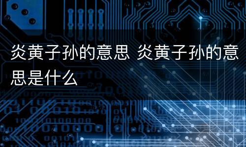 炎黄子孙的意思 炎黄子孙的意思是什么