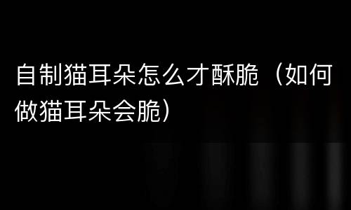 自制猫耳朵怎么才酥脆（如何做猫耳朵会脆）