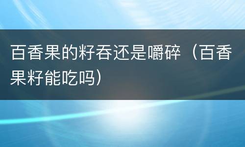 百香果的籽吞还是嚼碎（百香果籽能吃吗）