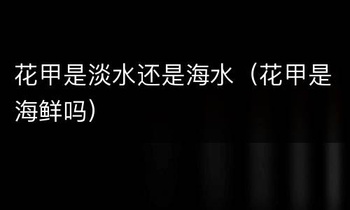 花甲是淡水还是海水（花甲是海鲜吗）
