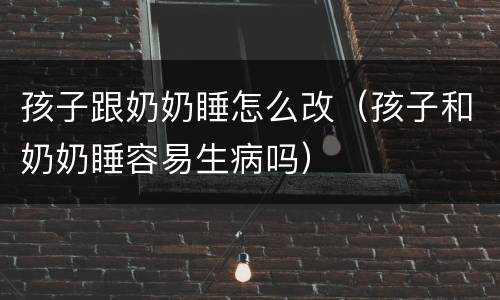 孩子跟奶奶睡怎么改（孩子和奶奶睡容易生病吗）