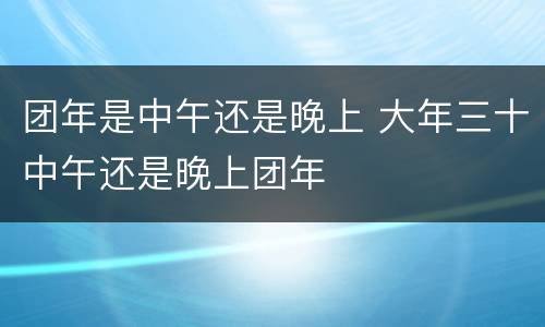 团年是中午还是晚上 大年三十中午还是晚上团年