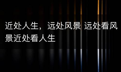 近处人生，远处风景 远处看风景近处看人生