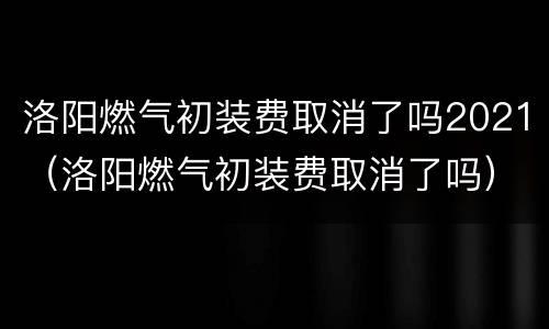 洛阳燃气初装费取消了吗2021（洛阳燃气初装费取消了吗）