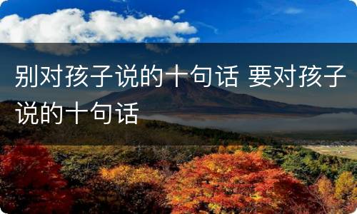 别对孩子说的十句话 要对孩子说的十句话