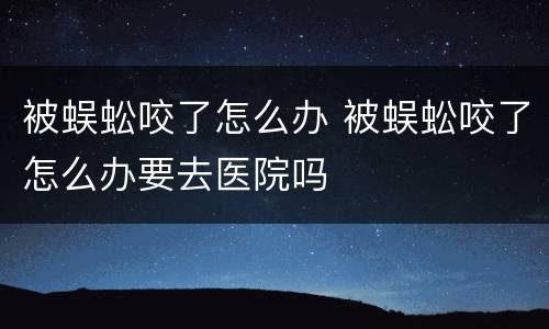 被蜈蚣咬了怎么办 被蜈蚣咬了怎么办要去医院吗