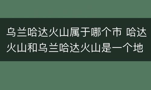 乌兰哈达火山属于哪个市 哈达火山和乌兰哈达火山是一个地方吗