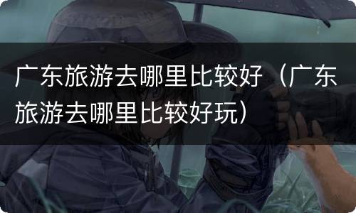 广东旅游去哪里比较好（广东旅游去哪里比较好玩）