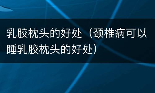 乳胶枕头的好处（颈椎病可以睡乳胶枕头的好处）