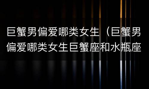 巨蟹男偏爱哪类女生（巨蟹男偏爱哪类女生巨蟹座和水瓶座）