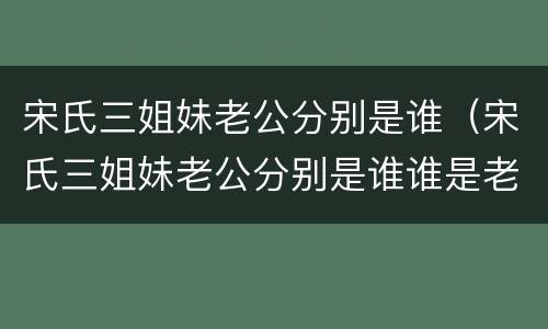 宋氏三姐妹老公分别是谁（宋氏三姐妹老公分别是谁谁是老大）